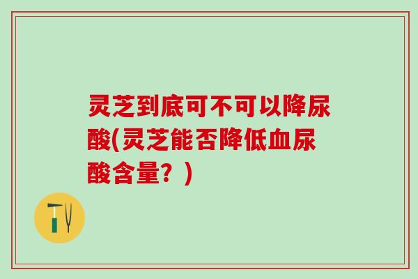 灵芝到底可不可以降尿酸(灵芝能否降低血尿酸含量？)