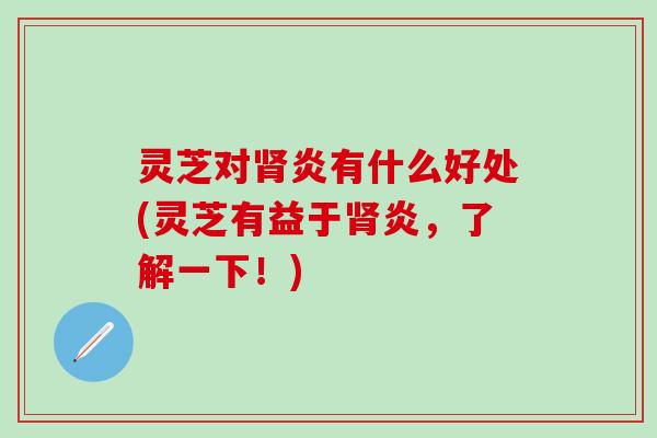 灵芝对肾炎有什么好处(灵芝有益于肾炎，了解一下！)