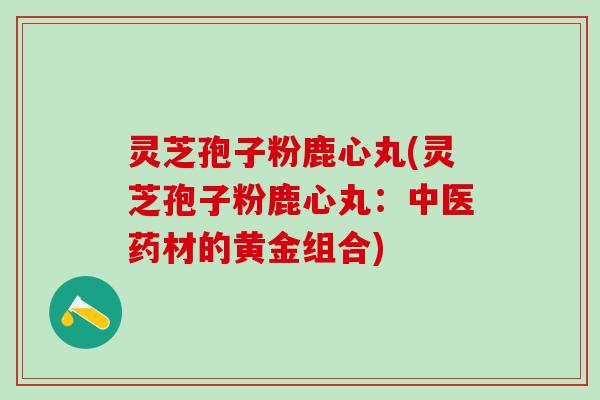 灵芝孢子粉鹿心丸(灵芝孢子粉鹿心丸:中医药材的黄金组合) 灵芝孢子粉鹿心丸(灵芝孢子粉鹿心丸:中医药材的黄金组合)