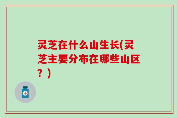 灵芝在什么山生长(灵芝主要分布在哪些山区？)