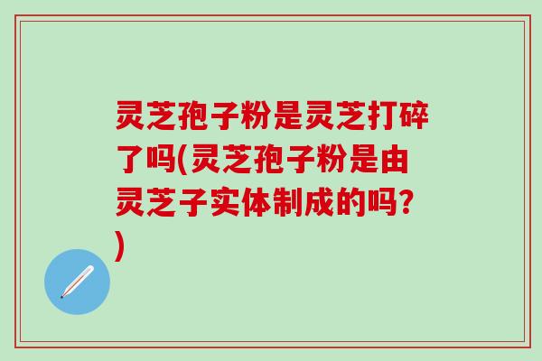 灵芝孢子粉是灵芝打碎了吗(灵芝孢子粉是由灵芝子实体制成的吗？)