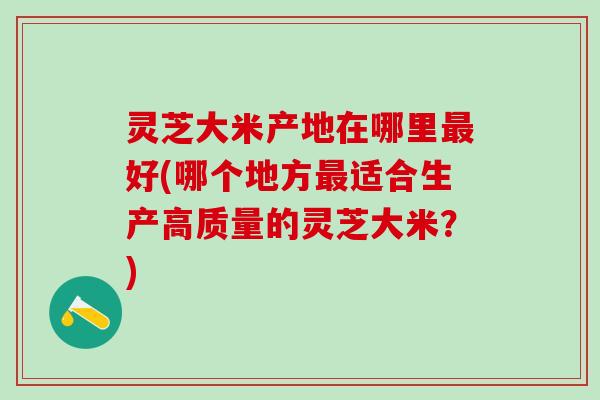 灵芝大米产地在哪里最好(哪个地方最适合生产高质量的灵芝大米？)