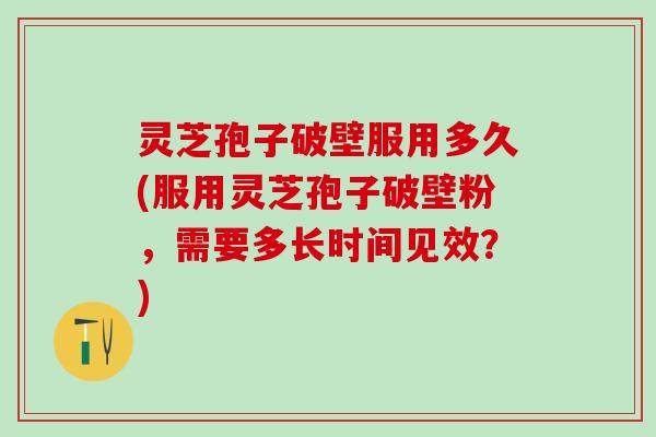 灵芝孢子破壁服用多久(服用灵芝孢子破壁粉，需要多长时间见效？)
