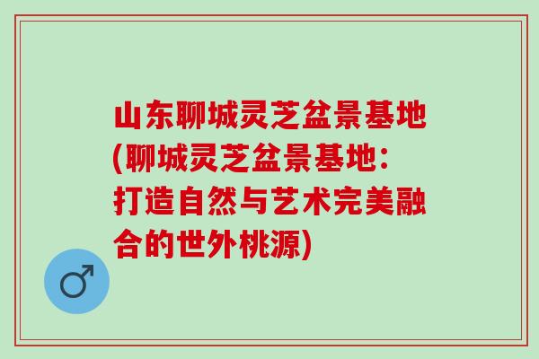 山东聊城灵芝盆景基地(聊城灵芝盆景基地：打造自然与艺术完美融合的世外桃源)