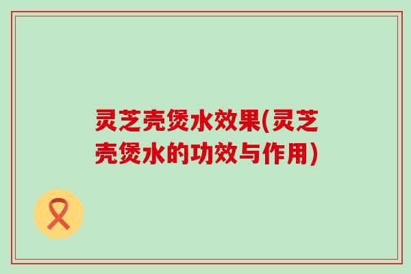 灵芝壳煲水效果(灵芝壳煲水的功效与作用)