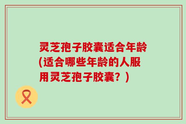 灵芝孢子胶囊适合年龄(适合哪些年龄的人服用灵芝孢子胶囊？)