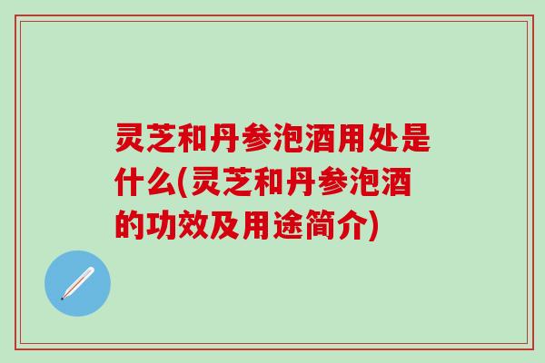 灵芝和丹参泡酒用处是什么(灵芝和丹参泡酒的功效及用途简介)