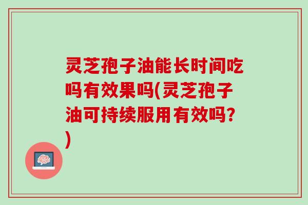 灵芝孢子油能长时间吃吗有效果吗(灵芝孢子油可持续服用有效吗？)