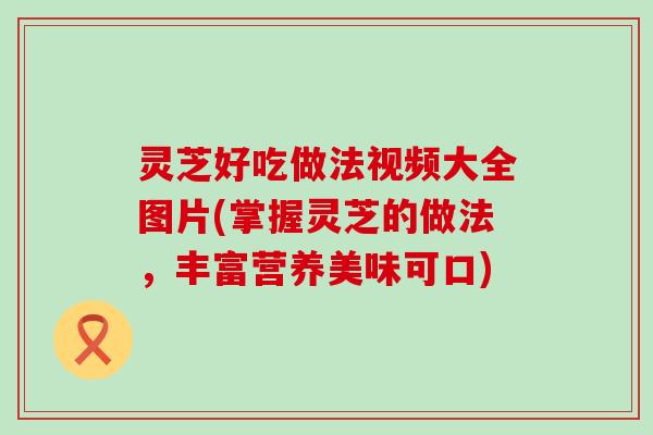 灵芝好吃做法视频大全图片(掌握灵芝的做法，丰富营养美味可口)
