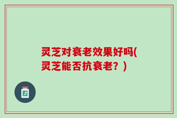 灵芝对衰老效果好吗(灵芝能否抗衰老？)