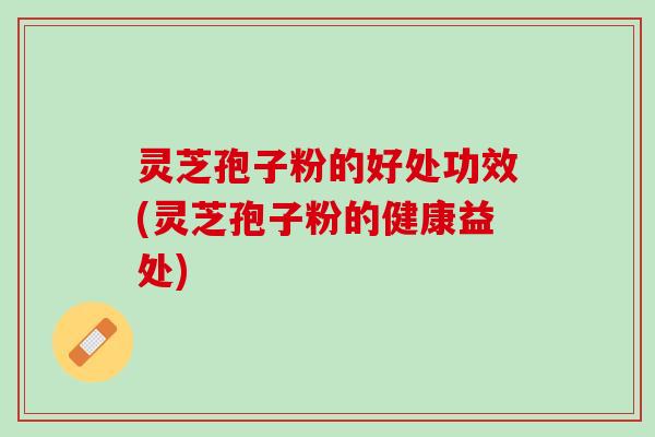灵芝孢子粉的好处功效(灵芝孢子粉的健康益处)
