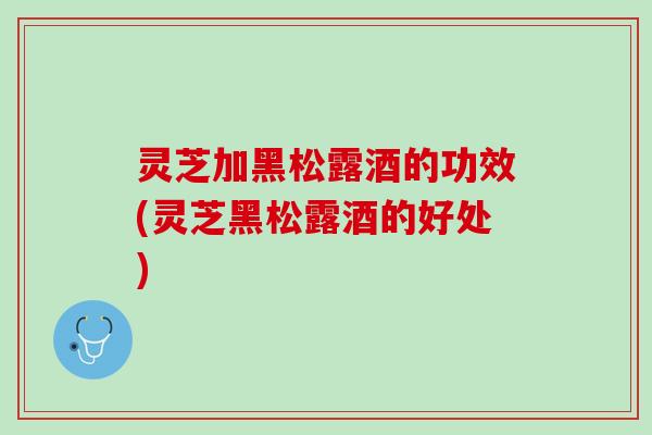 灵芝加黑松露酒的功效(灵芝黑松露酒的好处)