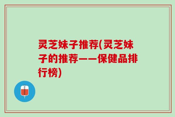 灵芝妹子推荐(灵芝妹子的推荐——保健品排行榜)