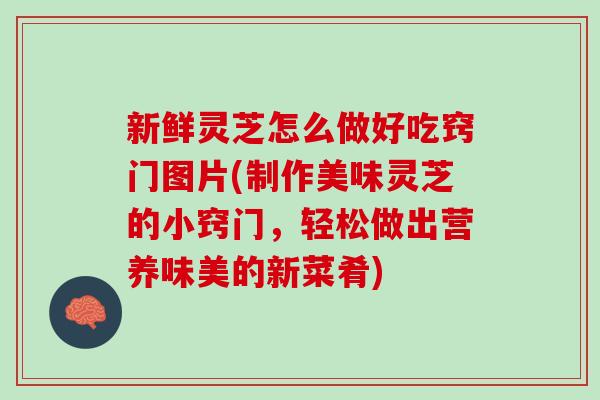 新鲜灵芝怎么做好吃窍门图片(制作美味灵芝的小窍门，轻松做出营养味美的新菜肴)
