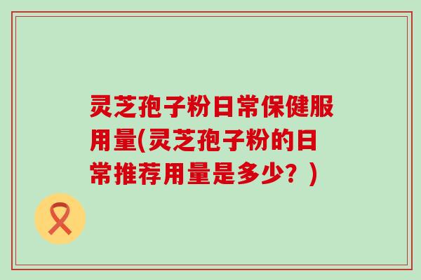 灵芝孢子粉日常保健服用量(灵芝孢子粉的日常推荐用量是多少？)