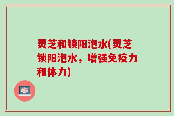 灵芝和锁阳泡水(灵芝锁阳泡水，增强免疫力和体力)