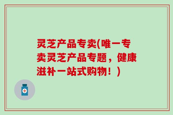 灵芝产品专卖(唯一专卖灵芝产品专题，健康滋补一站式购物！)