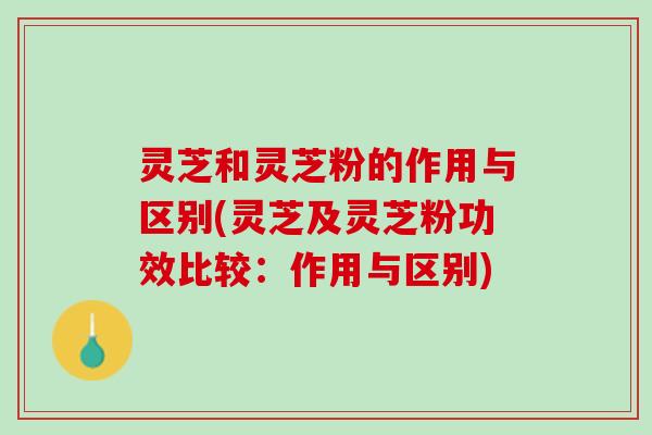 灵芝和灵芝粉的作用与区别(灵芝及灵芝粉功效比较：作用与区别)