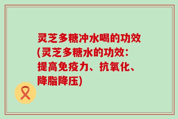 灵芝多糖冲水喝的功效(灵芝多糖水的功效：提高免疫力、抗氧化、降脂降压)