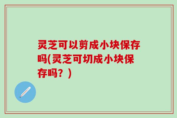 灵芝可以剪成小块保存吗(灵芝可切成小块保存吗？)