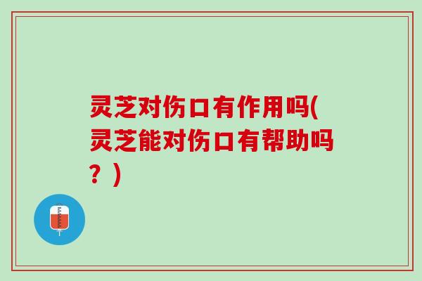 灵芝对伤口有作用吗(灵芝能对伤口有帮助吗？)