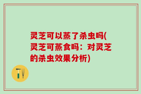 灵芝可以蒸了杀虫吗(灵芝可蒸食吗：对灵芝的杀虫效果分析)