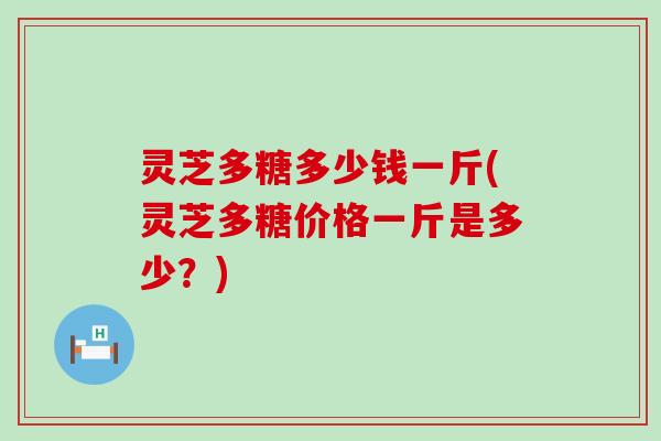 灵芝多糖多少钱一斤(灵芝多糖价格一斤是多少？)