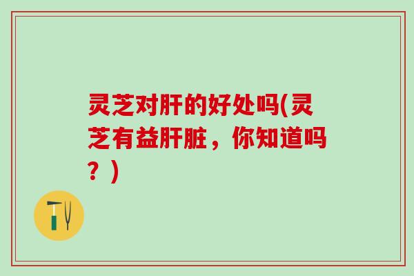 灵芝对肝的好处吗(灵芝有益肝脏，你知道吗？)