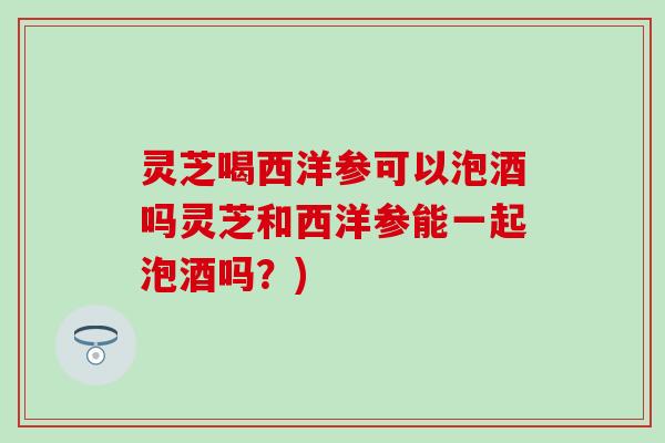 灵芝喝西洋参可以泡酒吗灵芝和西洋参能一起泡酒吗？)
