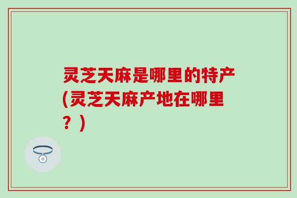 灵芝天麻是哪里的特产(灵芝天麻产地在哪里？)