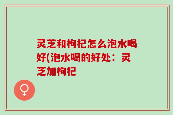 灵芝和枸杞怎么泡水喝好(泡水喝的好处：灵芝加枸杞