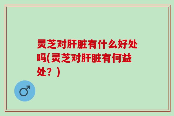 灵芝对肝脏有什么好处吗(灵芝对肝脏有何益处？)