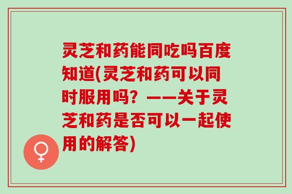 灵芝和药能同吃吗百度知道(灵芝和药可以同时服用吗？——关于灵芝和药是否可以一起使用的解答)