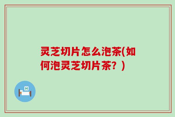 灵芝切片怎么泡茶(如何泡灵芝切片茶？)