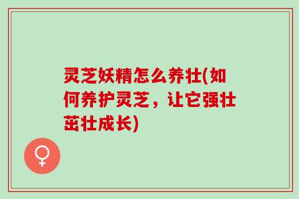 灵芝妖精怎么养壮(如何养护灵芝，让它强壮茁壮成长)