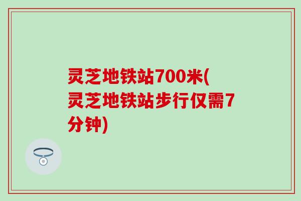 灵芝地铁站700米(灵芝地铁站步行仅需7分钟)
