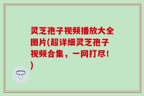 灵芝孢子视频播放大全图片(超详细灵芝孢子视频合集，一网打尽！)