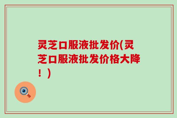 灵芝口服液批发价(灵芝口服液批发价格大降！)