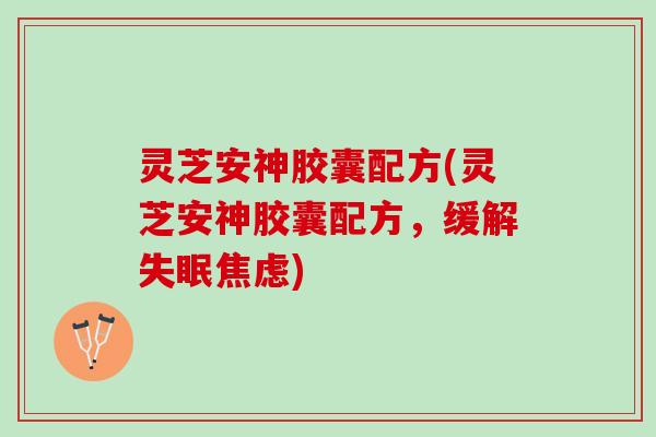 灵芝安神胶囊配方(灵芝安神胶囊配方，缓解失眠焦虑)