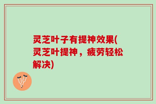 灵芝叶子有提神效果(灵芝叶提神，疲劳轻松解决)