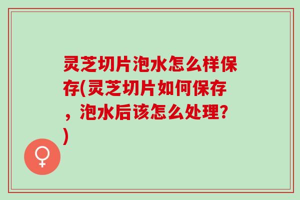 灵芝切片泡水怎么样保存(灵芝切片如何保存，泡水后该怎么处理？)