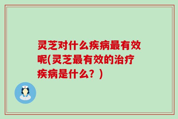 灵芝对什么疾病最有效呢(灵芝最有效的治疗疾病是什么？)