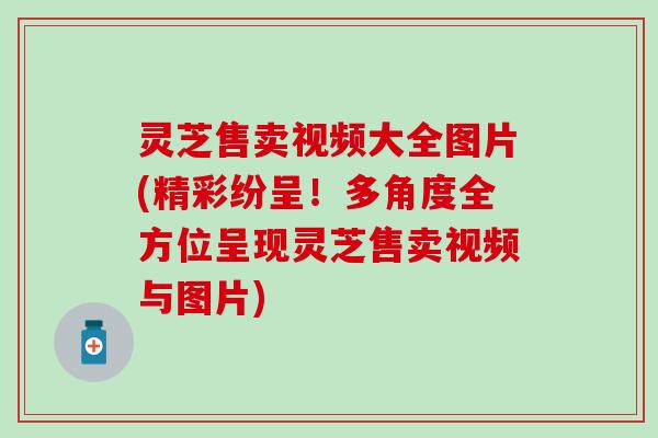 灵芝售卖视频大全图片(精彩纷呈！多角度全方位呈现灵芝售卖视频与图片)