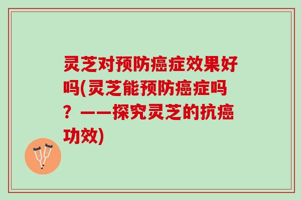 灵芝对预防癌症效果好吗(灵芝能预防癌症吗？——探究灵芝的抗癌功效)