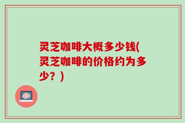 灵芝咖啡大概多少钱(灵芝咖啡的价格约为多少？)