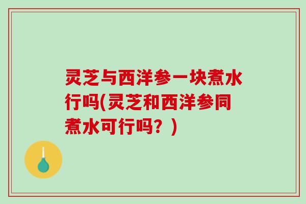 灵芝与西洋参一块煮水行吗(灵芝和西洋参同煮水可行吗？)