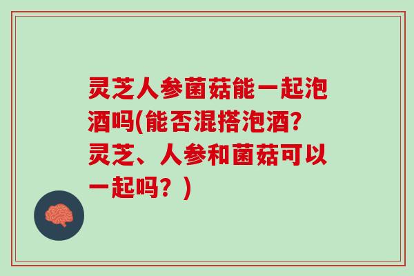 灵芝人参菌菇能一起泡酒吗(能否混搭泡酒？灵芝、人参和菌菇可以一起吗？)