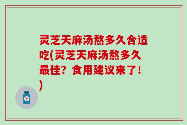 灵芝天麻汤熬多久合适吃(灵芝天麻汤熬多久最佳？食用建议来了！)