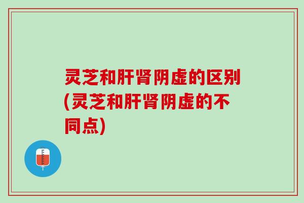 灵芝和肝肾阴虚的区别(灵芝和肝肾阴虚的不同点)
