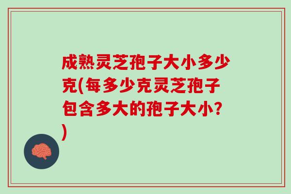 成熟灵芝孢子大小多少克(每多少克灵芝孢子包含多大的孢子大小？)
